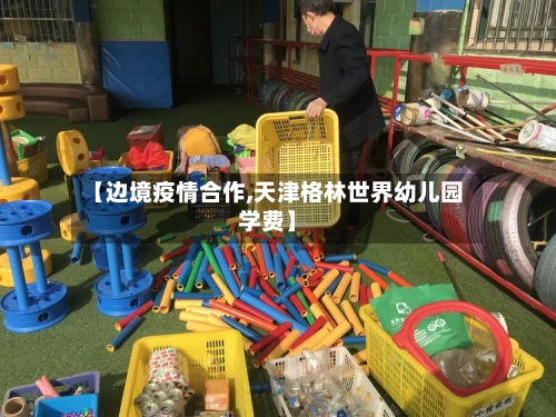【边境疫情合作,天津格林世界幼儿园学费】