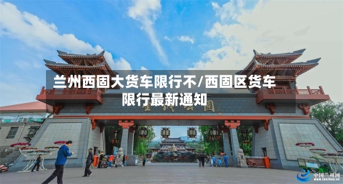 兰州西固大货车限行不/西固区货车限行最新通知-第3张图片